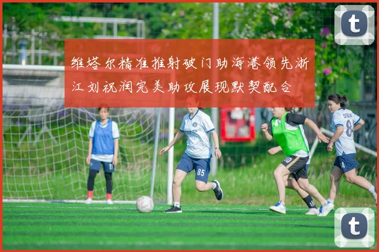维塔尔精准推射破门助海港领先浙江刘祝润完美助攻展现默契配合