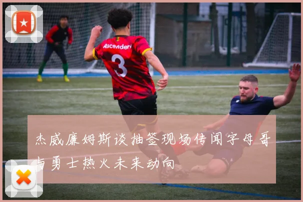 杰威廉姆斯谈抽签现场传闻字母哥与勇士热火未来动向