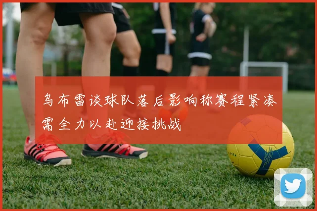 乌布雷谈球队落后影响称赛程紧凑需全力以赴迎接挑战