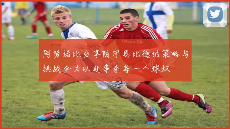阿努诺比分享防守恩比德的策略与挑战全力以赴争夺每一个球权