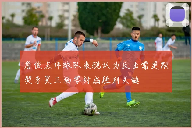 詹俊点评球队表现认为反击需更默契李昊三场零封成胜利关键