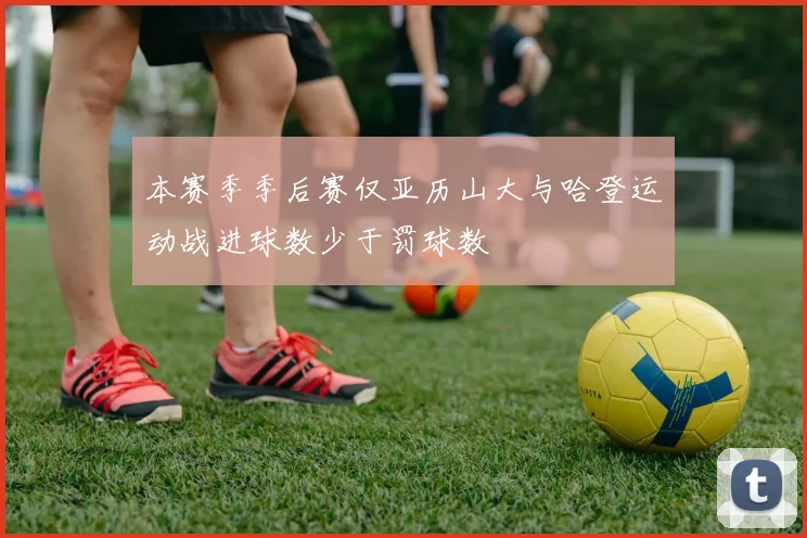 本赛季季后赛仅亚历山大与哈登运动战进球数少于罚球数