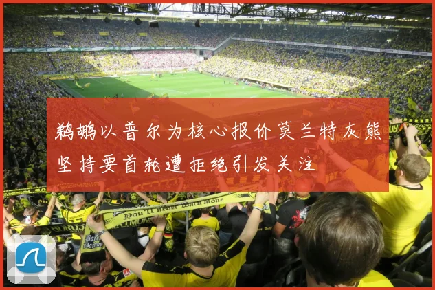 鹈鹕以普尔为核心报价莫兰特灰熊坚持要首轮遭拒绝引发关注