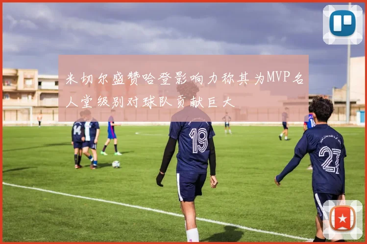 米切尔盛赞哈登影响力称其为MVP名人堂级别对球队贡献巨大