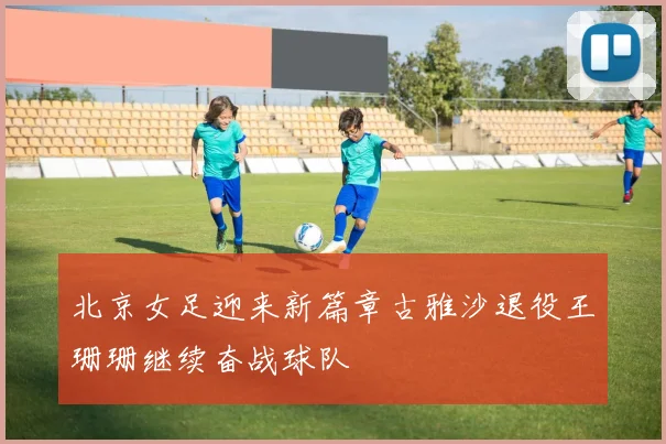 北京女足迎来新篇章古雅沙退役王珊珊继续奋战球队