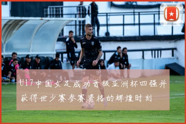 U17中国女足成功晋级亚洲杯四强并获得世少赛参赛资格的辉煌时刻