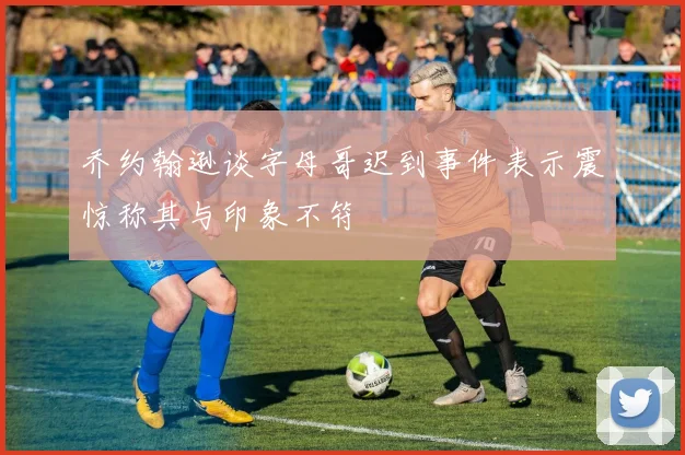 乔约翰逊谈字母哥迟到事件表示震惊称其与印象不符