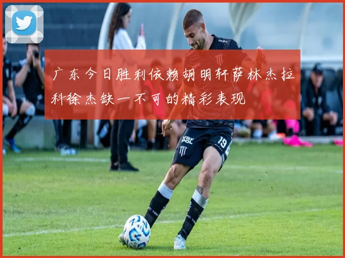 广东今日胜利依赖胡明轩萨林杰拉科徐杰缺一不可的精彩表现