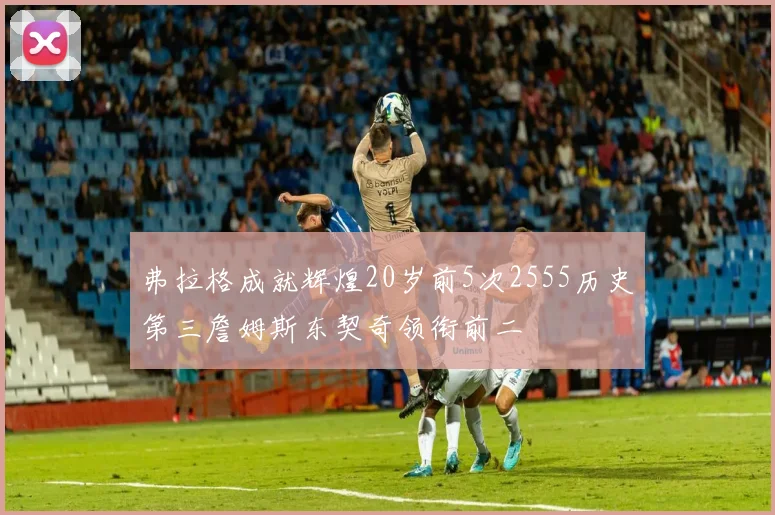 弗拉格成就辉煌20岁前5次2555历史第三詹姆斯东契奇领衔前二