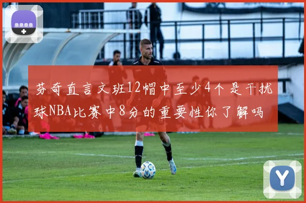 芬奇直言文班12帽中至少4个是干扰球NBA比赛中8分的重要性你了解吗
