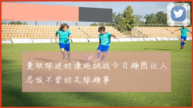 曼联球迷的谦逊挑战今日趣图让人忍俊不禁的足球趣事