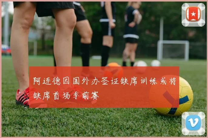 阿连德因国外办签证缺席训练或将缺席首场季前赛