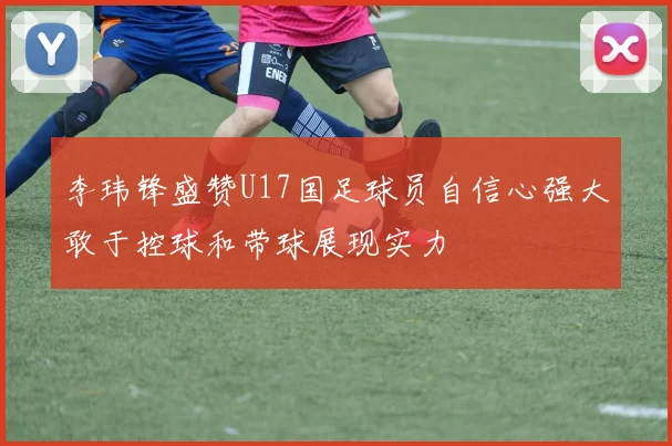 李玮锋盛赞U17国足球员自信心强大敢于控球和带球展现实力