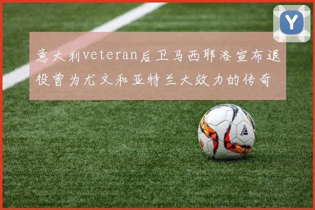 意大利veteran后卫马西耶洛宣布退役曾为尤文和亚特兰大效力的传奇球员