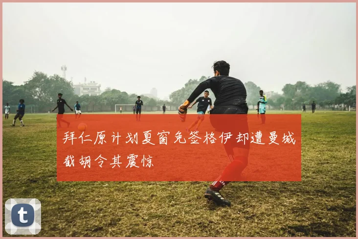 拜仁原计划夏窗免签格伊却遭曼城截胡令其震惊