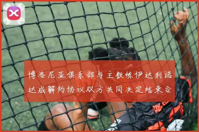 博洛尼亚俱乐部与主教练伊达利诺达成解约协议双方共同决定结束合作关系